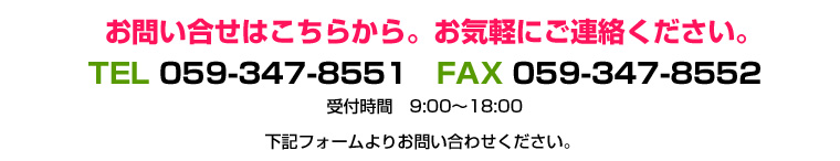 お問い合わせはこちらから。お気軽にご連絡ください。TEL：059-347-8551　FAX:059-347-8552　受付時間9：00から18：00　もしくは下記フォームよりお問い合わせください。